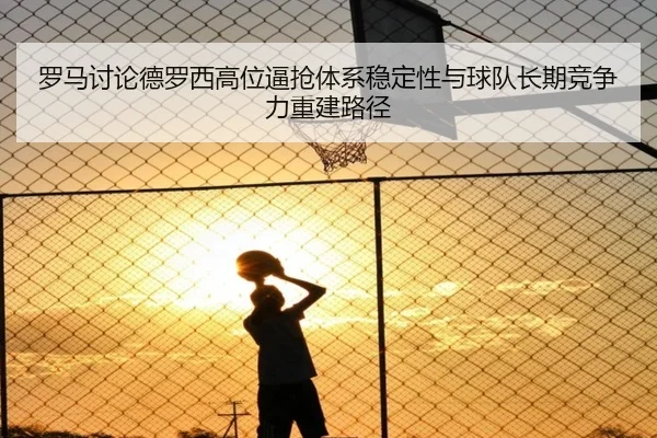 罗马讨论德罗西高位逼抢体系稳定性与球队长期竞争力重建路径