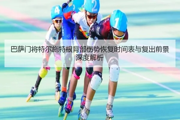 巴萨门将特尔施特根背部伤势恢复时间表与复出前景深度解析