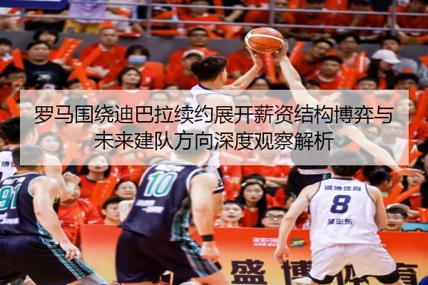 罗马围绕迪巴拉续约展开薪资结构博弈与未来建队方向深度观察解析