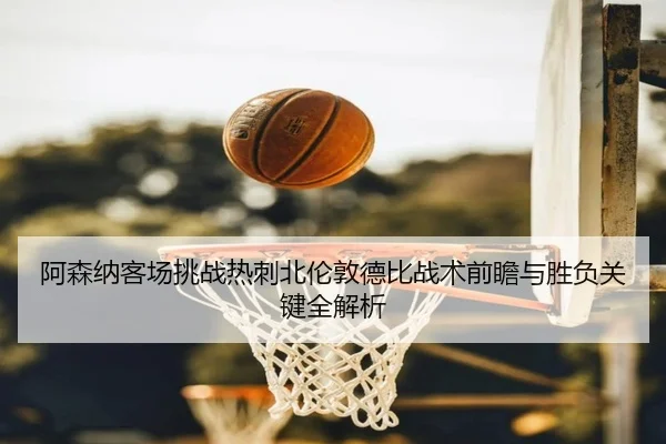 阿森纳客场挑战热刺北伦敦德比战术前瞻与胜负关键全解析